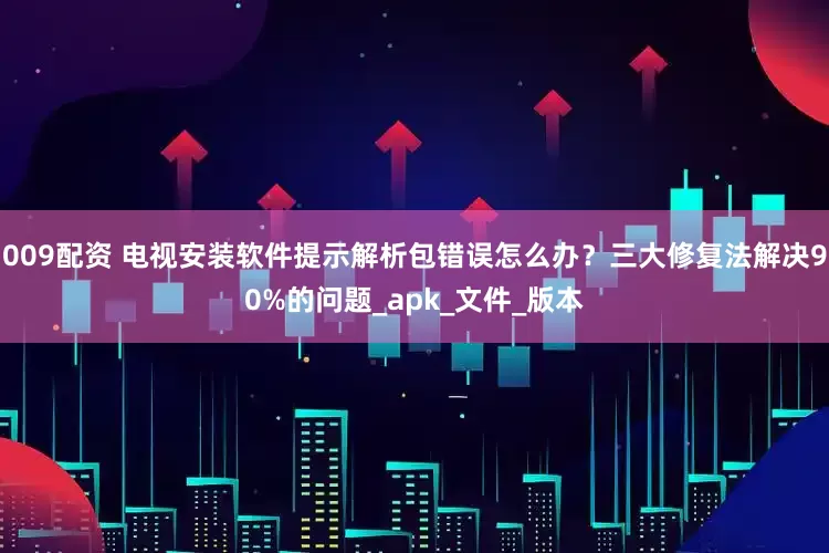 009配资 电视安装软件提示解析包错误怎么办？三大修复法解决90%的问题_apk_文件_版本