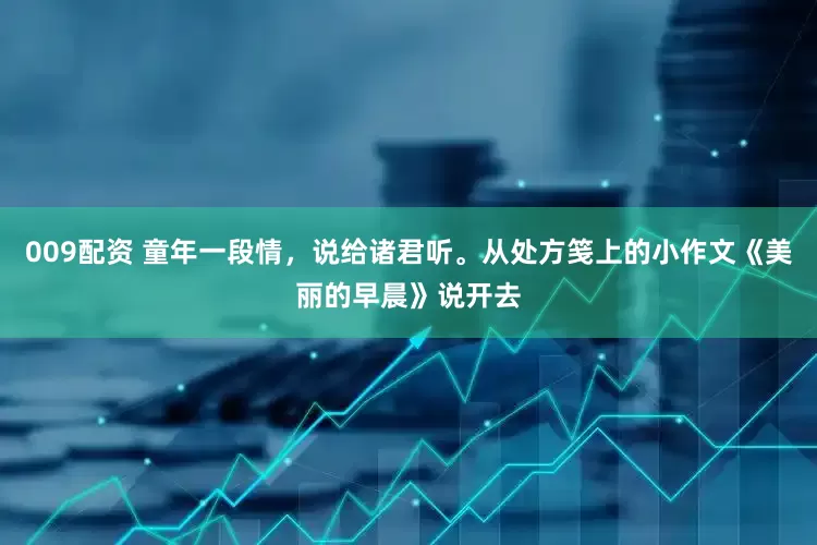 009配资 童年一段情，说给诸君听。从处方笺上的小作文《美丽的早晨》说开去