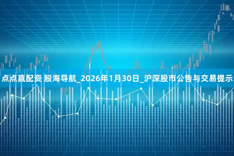 点点赢配资 股海导航_2026年1月30日_沪深股市公告与交易提示